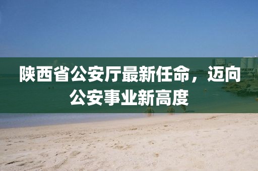陜西省公安廳最新任命，邁向公安事業(yè)新高度