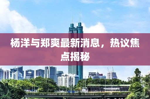 楊洋與鄭爽最新消息，熱議焦點揭秘
