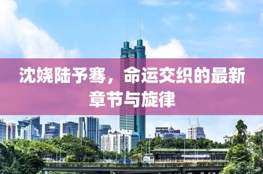 沈嬈陸予騫，命運交織的最新章節(jié)與旋律