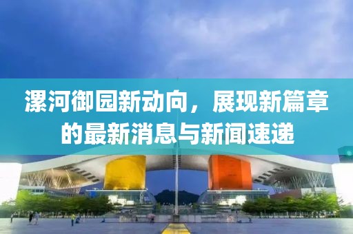 漯河御園新動(dòng)向，展現(xiàn)新篇章的最新消息與新聞速遞