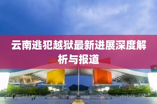 云南逃犯越獄最新進(jìn)展深度解析與報(bào)道