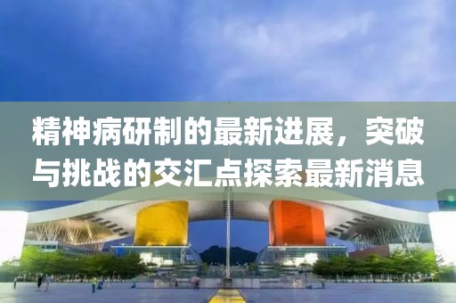 精神病研制的最新進(jìn)展，突破與挑戰(zhàn)的交匯點(diǎn)探索最新消息