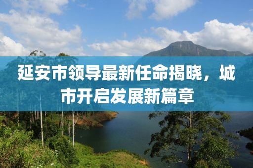 延安市領(lǐng)導(dǎo)最新任命揭曉，城市開(kāi)啟發(fā)展新篇章
