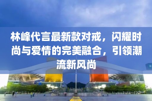 林峰代言最新款對戒，閃耀時尚與愛情的完美融合，引領(lǐng)潮流新風(fēng)尚
