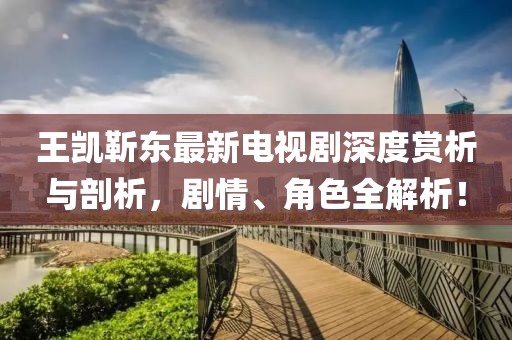 王凱靳東最新電視劇深度賞析與剖析，劇情、角色全解析！