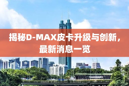 揭秘D-MAX皮卡升級與創(chuàng)新，最新消息一覽