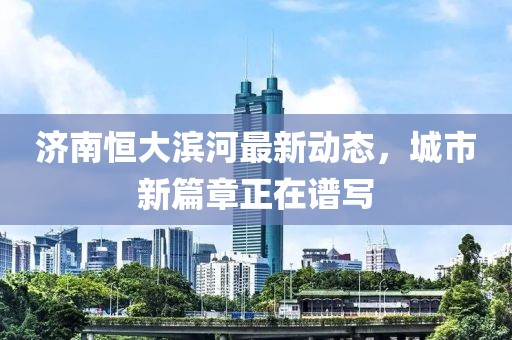 濟(jì)南恒大濱河最新動(dòng)態(tài)，城市新篇章正在譜寫