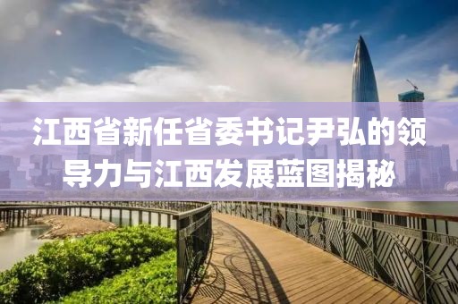 江西省新任省委書記尹弘的領(lǐng)導(dǎo)力與江西發(fā)展藍(lán)圖揭秘