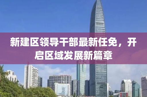 新建區(qū)領(lǐng)導(dǎo)干部最新任免，開啟區(qū)域發(fā)展新篇章