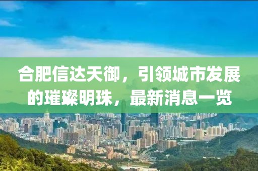 合肥信達(dá)天御，引領(lǐng)城市發(fā)展的璀璨明珠，最新消息一覽