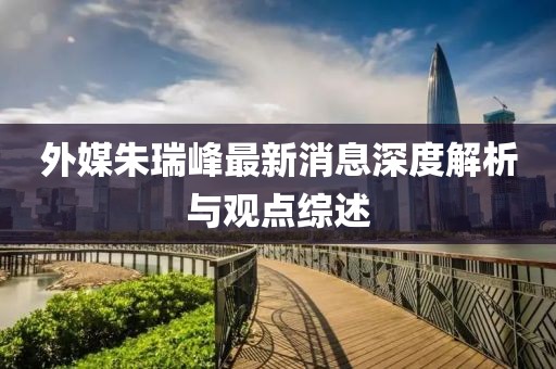 外媒朱瑞峰最新消息深度解析與觀點(diǎn)綜述