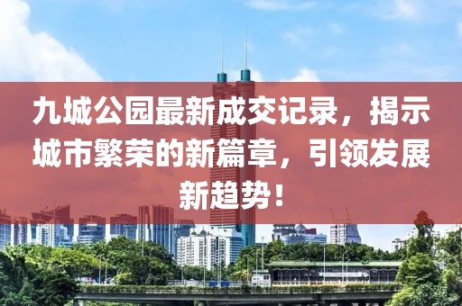 九城公園最新成交記錄，揭示城市繁榮的新篇章，引領(lǐng)發(fā)展新趨勢！