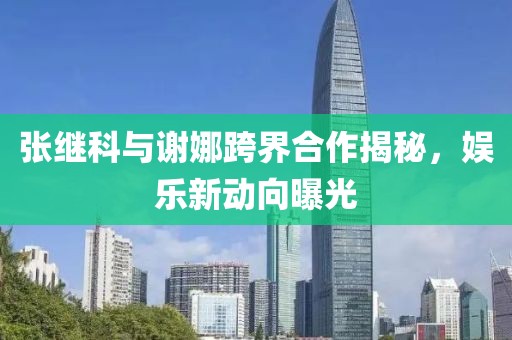 張繼科與謝娜跨界合作揭秘，娛樂新動向曝光
