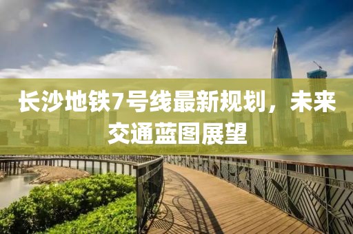 長(zhǎng)沙地鐵7號(hào)線最新規(guī)劃，未來交通藍(lán)圖展望