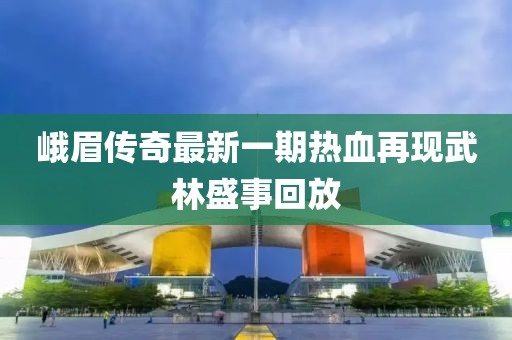 峨眉傳奇最新一期熱血再現(xiàn)武林盛事回放