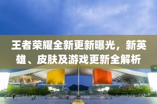 王者榮耀全新更新曝光，新英雄、皮膚及游戲更新全解析