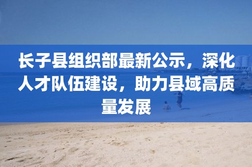 長子縣組織部最新公示，深化人才隊(duì)伍建設(shè)，助力縣域高質(zhì)量發(fā)展