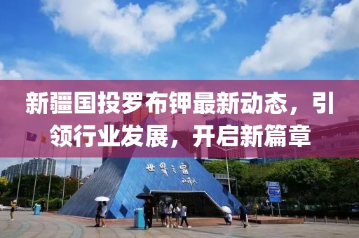 新疆國投羅布鉀最新動態(tài)，引領(lǐng)行業(yè)發(fā)展，開啟新篇章