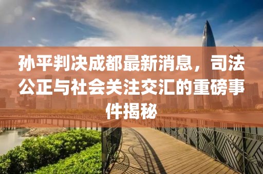 孫平判決成都最新消息，司法公正與社會(huì)關(guān)注交匯的重磅事件揭秘