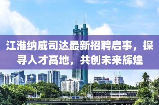 江淮納威司達(dá)最新招聘啟事，探尋人才高地，共創(chuàng)未來(lái)輝煌