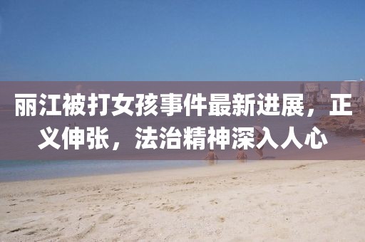 麗江被打女孩事件最新進展，正義伸張，法治精神深入人心