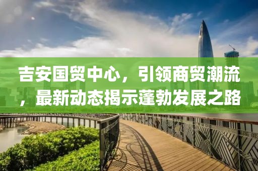 吉安國貿(mào)中心，引領(lǐng)商貿(mào)潮流，最新動態(tài)揭示蓬勃發(fā)展之路