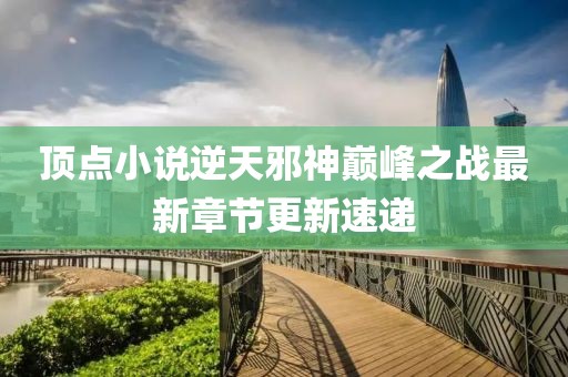 頂點小說逆天邪神巔峰之戰(zhàn)最新章節(jié)更新速遞