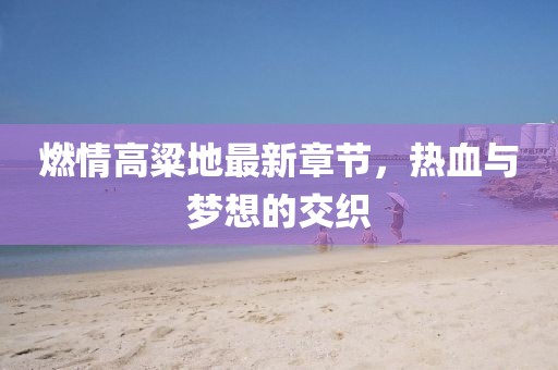 燃情高粱地最新章節(jié)，熱血與夢(mèng)想的交織