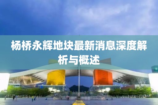 楊橋永輝地塊最新消息深度解析與概述