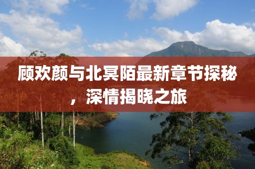 顧歡顏與北冥陌最新章節(jié)探秘，深情揭曉之旅