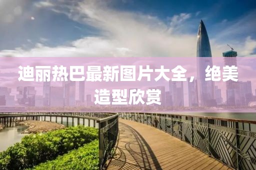 迪麗熱巴最新圖片大全，絕美造型欣賞