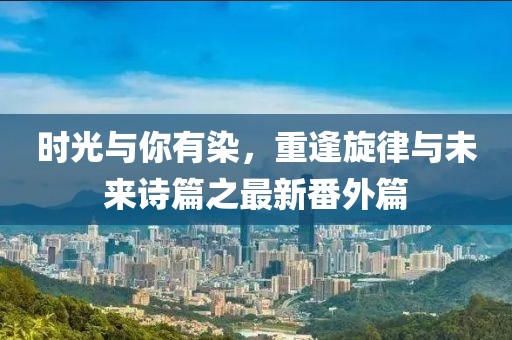時(shí)光與你有染，重逢旋律與未來(lái)詩(shī)篇之最新番外篇