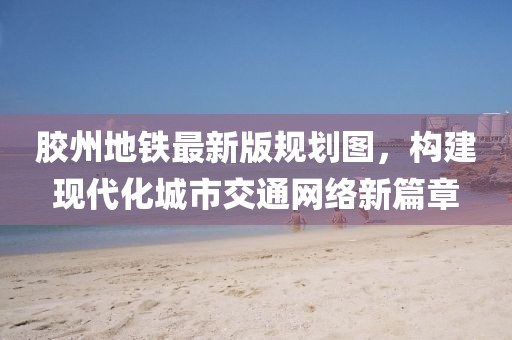 膠州地鐵最新版規(guī)劃圖，構(gòu)建現(xiàn)代化城市交通網(wǎng)絡(luò)新篇章