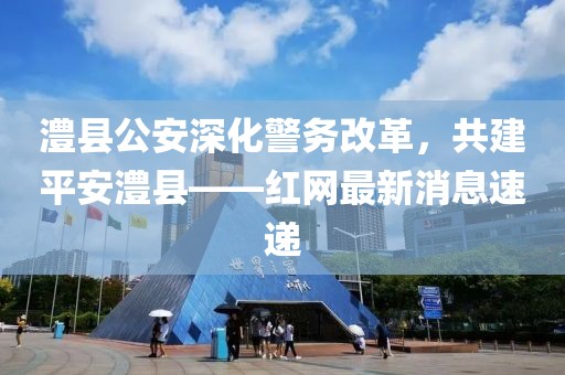 澧縣公安深化警務(wù)改革，共建平安澧縣——紅網(wǎng)最新消息速遞