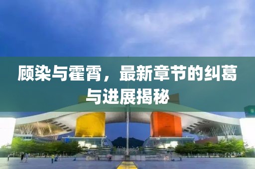 顧染與霍霄，最新章節(jié)的糾葛與進(jìn)展揭秘