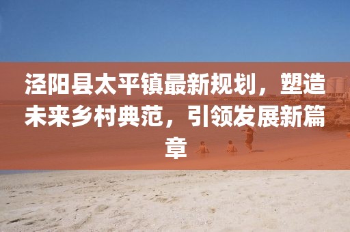 涇陽縣太平鎮(zhèn)最新規(guī)劃，塑造未來鄉(xiāng)村典范，引領(lǐng)發(fā)展新篇章