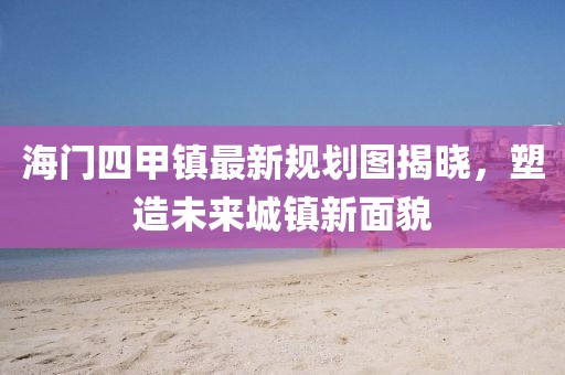 海門四甲鎮(zhèn)最新規(guī)劃圖揭曉，塑造未來(lái)城鎮(zhèn)新面貌