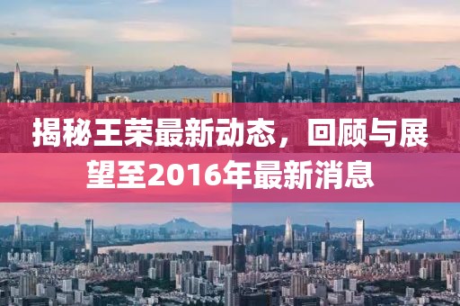 揭秘王榮最新動(dòng)態(tài)，回顧與展望至2016年最新消息