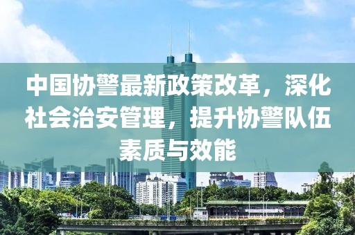 中國(guó)協(xié)警最新政策改革，深化社會(huì)治安管理，提升協(xié)警隊(duì)伍素質(zhì)與效能