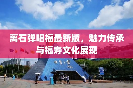 離石彈唱福最新版，魅力傳承與福壽文化展現(xiàn)