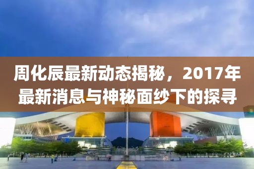 周化辰最新動態(tài)揭秘，2017年最新消息與神秘面紗下的探尋