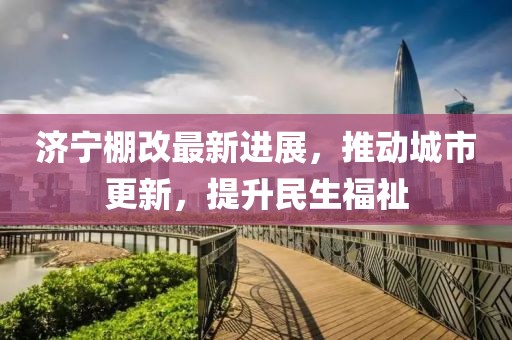 濟(jì)寧棚改最新進(jìn)展，推動城市更新，提升民生福祉