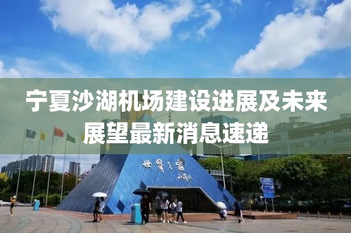 寧夏沙湖機(jī)場(chǎng)建設(shè)進(jìn)展及未來展望最新消息速遞