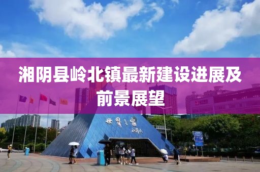 湘陰縣嶺北鎮(zhèn)最新建設(shè)進(jìn)展及前景展望